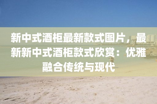 新中式酒柜最新款式圖片，最新新中式酒柜款式欣賞：優雅融合傳統與現代