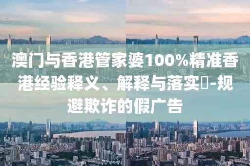 澳門與香港管家婆100%精準香港經驗釋義、解釋與落實?-規避欺詐的假廣告