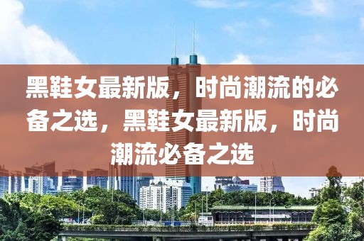 黑鞋女最新版，時尚潮流的必備之選，黑鞋女最新版，時尚潮流必備之選