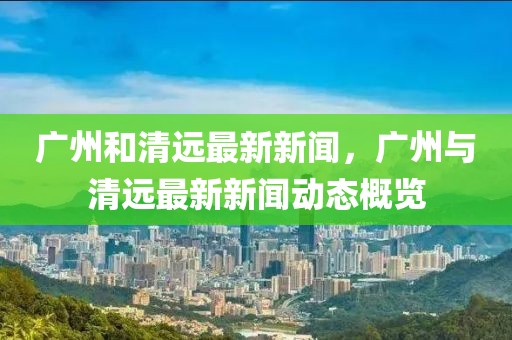 廣州和清遠最新新聞，廣州與清遠最新新聞動態概覽
