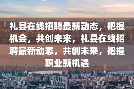 禮縣在線招聘最新動態，把握機會，共創未來，禮縣在線招聘最新動態，共創未來，把握職業新機遇