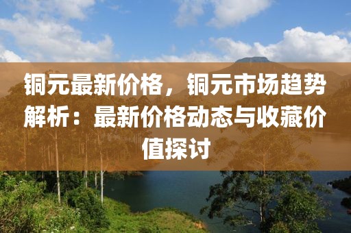 銅元最新價(jià)格，銅元市場(chǎng)趨勢(shì)解析：最新價(jià)格動(dòng)態(tài)與收藏價(jià)值探討