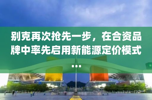 別克再次搶先一步，在合資品牌中率先啟用新能源定價模式…