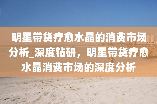 明星帶貨療愈水晶的消費市場分析_深度鉆研，明星帶貨療愈水晶消費市場的深度分析