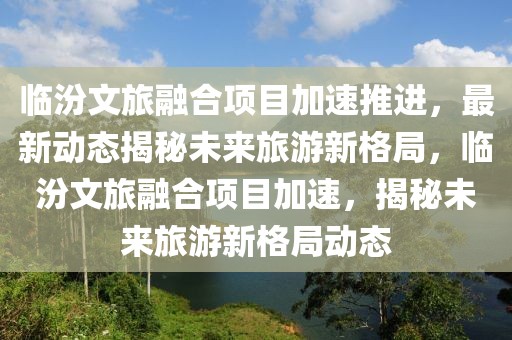 臨汾文旅融合項目加速推進，最新動態揭秘未來旅游新格局，臨汾文旅融合項目加速，揭秘未來旅游新格局動態