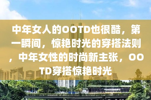 中年女人的OOTD也很酷，第一瞬間，驚艷時光的穿搭法則，中年女性的時尚新主張，OOTD穿搭驚艷時光