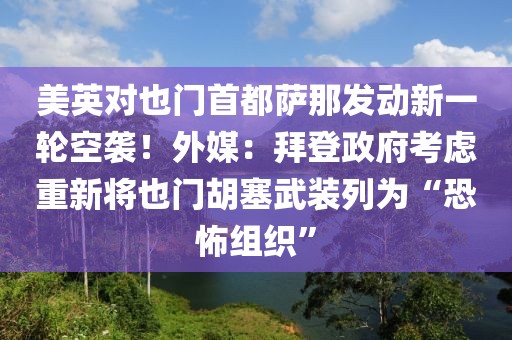 美英對也門首都薩那發(fā)動新一輪空襲！外媒：拜登政府考慮重新將也門胡塞武裝列為“恐怖組織”
