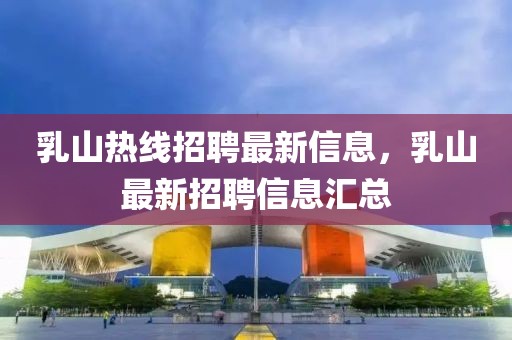 乳山熱線招聘最新信息，乳山最新招聘信息匯總