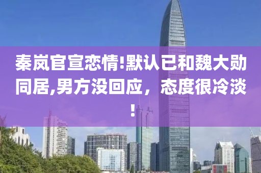 秦嵐官宣戀情!默認已和魏大勛同居,男方沒回應，態度很冷淡！