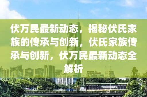 伏萬民最新動態，揭秘伏氏家族的傳承與創新，伏氏家族傳承與創新，伏萬民最新動態全解析