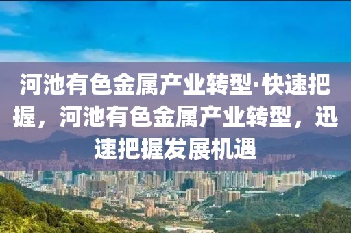 河池有色金屬產業轉型·快速把握，河池有色金屬產業轉型，迅速把握發展機遇