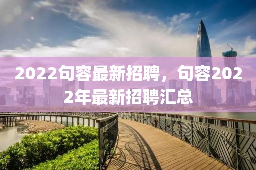 2022句容最新招聘，句容2022年最新招聘匯總