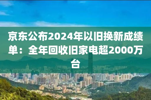 京東公布2024年以舊換新成績單：全年回收舊家電超2000萬臺