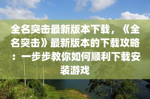 全名突擊最新版本下載，《全名突擊》最新版本的下載攻略：一步步教你如何順利下載安裝游戲