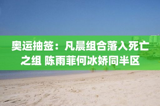 奧運抽簽：凡晨組合落入死亡之組 陳雨菲何冰嬌同半區