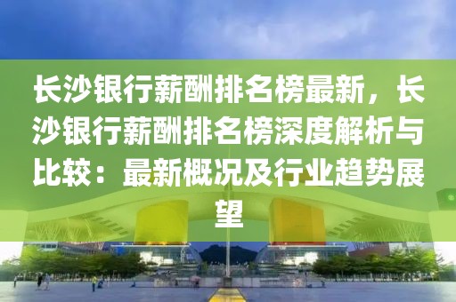 長(zhǎng)沙銀行薪酬排名榜最新，長(zhǎng)沙銀行薪酬排名榜深度解析與比較：最新概況及行業(yè)趨勢(shì)展望