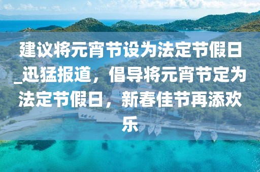 建議將元宵節設為法定節假日_迅猛報道，倡導將元宵節定為法定節假日，新春佳節再添歡樂
