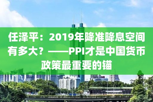 任澤平：2019年降準(zhǔn)降息空間有多大？——PPI才是中國(guó)貨幣政策最重要的錨
