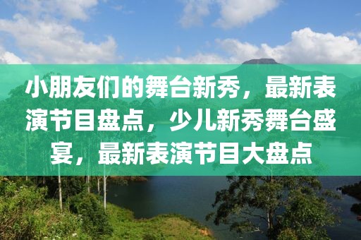 小朋友們的舞臺新秀，最新表演節目盤點，少兒新秀舞臺盛宴，最新表演節目大盤點
