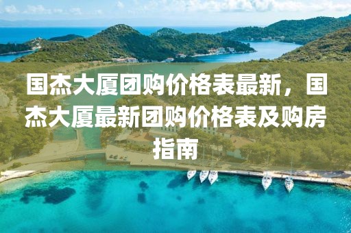 國杰大廈團購價格表最新，國杰大廈最新團購價格表及購房指南