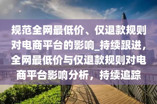 規(guī)范全網(wǎng)最低價、僅退款規(guī)則對電商平臺的影響_持續(xù)跟進(jìn)，全網(wǎng)最低價與僅退款規(guī)則對電商平臺影響分析，持續(xù)追蹤