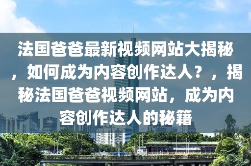 法國爸爸最新視頻網站大揭秘，如何成為內容創作達人？，揭秘法國爸爸視頻網站，成為內容創作達人的秘籍