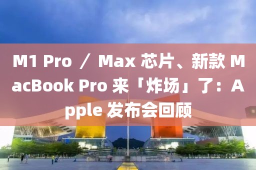 M1 Pro ／ Max 芯片、新款 MacBook Pro 來「炸場」了：Apple 發布會回顧