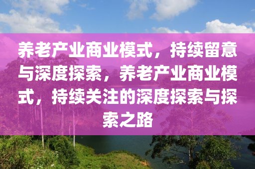 養(yǎng)老產業(yè)商業(yè)模式，持續(xù)留意與深度探索，養(yǎng)老產業(yè)商業(yè)模式，持續(xù)關注的深度探索與探索之路