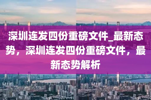 深圳連發(fā)四份重磅文件_最新態(tài)勢，深圳連發(fā)四份重磅文件，最新態(tài)勢解析