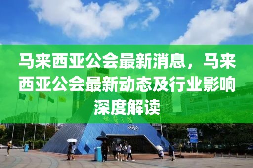 馬來西亞公會最新消息，馬來西亞公會最新動態及行業影響深度解讀