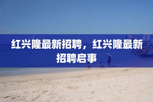 紅興隆最新招聘，紅興隆最新招聘啟事