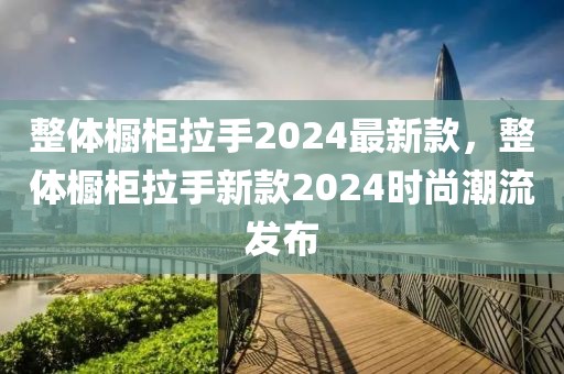 整體櫥柜拉手2024最新款，整體櫥柜拉手新款2024時尚潮流發布