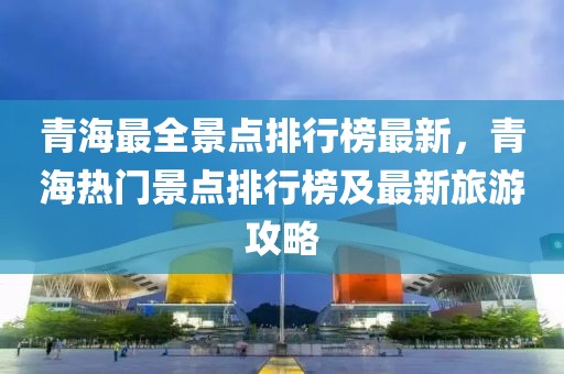 青海最全景點排行榜最新，青海熱門景點排行榜及最新旅游攻略
