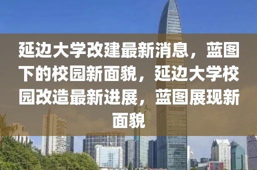 延邊大學(xué)改建最新消息，藍(lán)圖下的校園新面貌，延邊大學(xué)校園改造最新進(jìn)展，藍(lán)圖展現(xiàn)新面貌