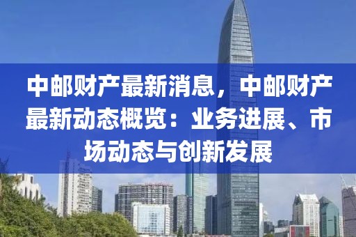 中郵財產最新消息，中郵財產最新動態概覽：業務進展、市場動態與創新發展