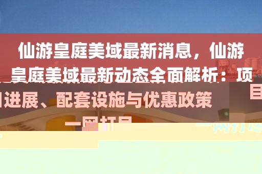 仙游皇庭美域最新消息，仙游皇庭美域最新動(dòng)態(tài)全面解析：項(xiàng)目進(jìn)展、配套設(shè)施與優(yōu)惠政策一網(wǎng)打盡