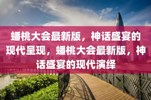 蟠桃大會最新版，神話盛宴的現代呈現，蟠桃大會最新版，神話盛宴的現代演繹