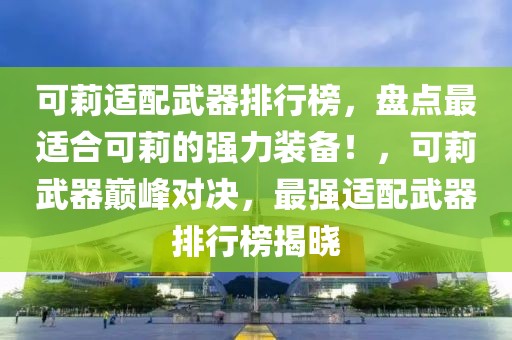 可莉適配武器排行榜，盤點最適合可莉的強力裝備！，可莉武器巔峰對決，最強適配武器排行榜揭曉