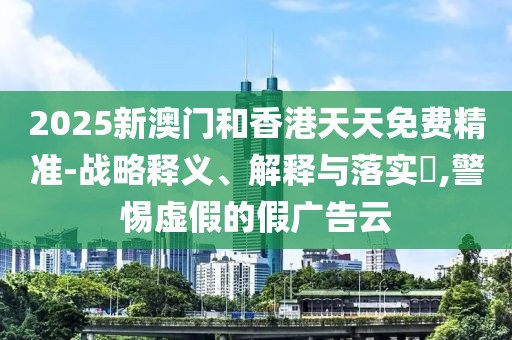 2025新澳門和香港天天免費精準-戰略釋義、解釋與落實?,警惕虛假的假廣告云