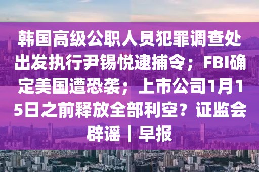 韓國高級公職人員犯罪調查處出發執行尹錫悅逮捕令；FBI確定美國遭恐襲；上市公司1月15日之前釋放全部利空？證監會辟謠｜早報