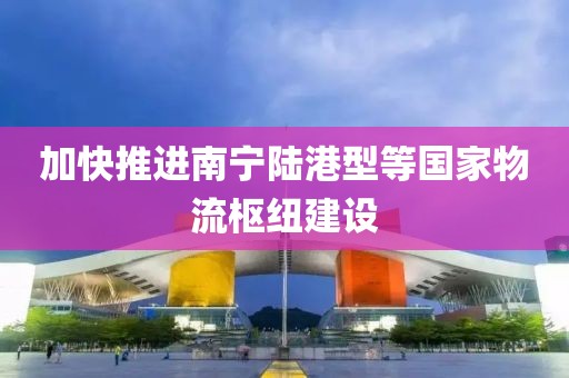 加快推進(jìn)南寧陸港型等國(guó)家物流樞紐建設(shè)