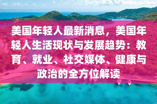 美國年輕人最新消息，美國年輕人生活現(xiàn)狀與發(fā)展趨勢：教育、就業(yè)、社交媒體、健康與政治的全方位解讀