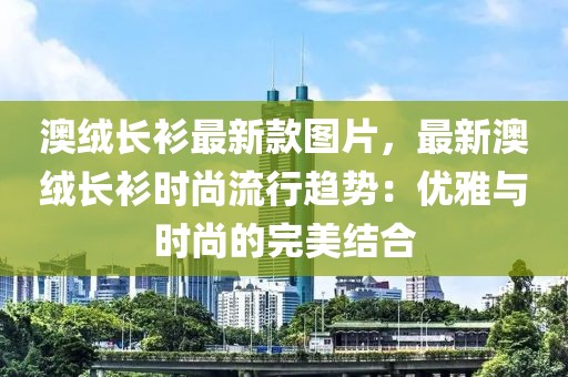 澳絨長衫最新款圖片，最新澳絨長衫時尚流行趨勢：優雅與時尚的完美結合