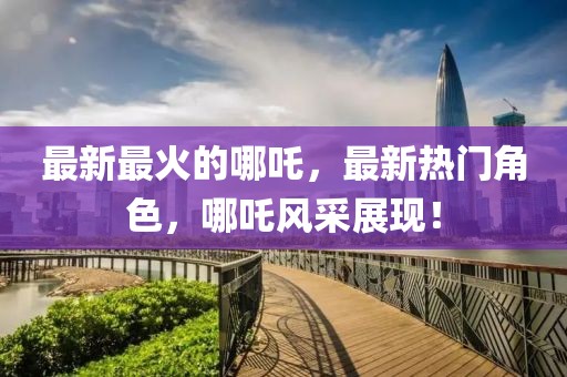 最新最火的哪吒，最新熱門角色，哪吒風采展現！