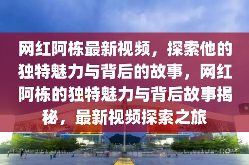 網紅阿棟最新視頻，探索他的獨特魅力與背后的故事，網紅阿棟的獨特魅力與背后故事揭秘，最新視頻探索之旅