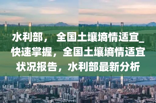 水利部， 全國土壤墑情適宜_快速掌握，全國土壤墑情適宜狀況報告，水利部最新分析