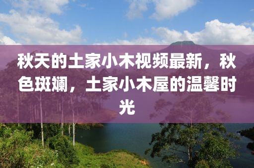 秋天的土家小木視頻最新，秋色斑斕，土家小木屋的溫馨時光