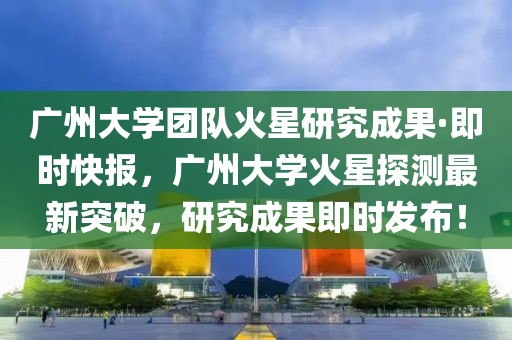 廣州大學團隊火星研究成果·即時快報，廣州大學火星探測最新突破，研究成果即時發布！