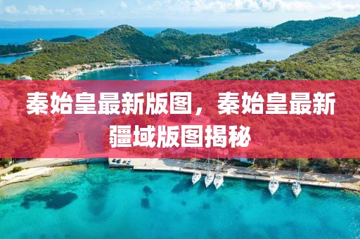 秦始皇最新版圖，秦始皇最新疆域版圖揭秘