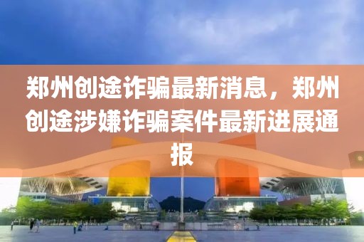 鄭州創途詐騙最新消息，鄭州創途涉嫌詐騙案件最新進展通報